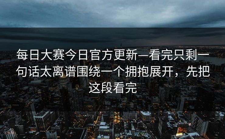 每日大赛今日官方更新—看完只剩一句话太离谱围绕一个拥抱展开，先把这段看完