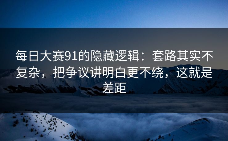 每日大赛91的隐藏逻辑：套路其实不复杂，把争议讲明白更不绕，这就是差距