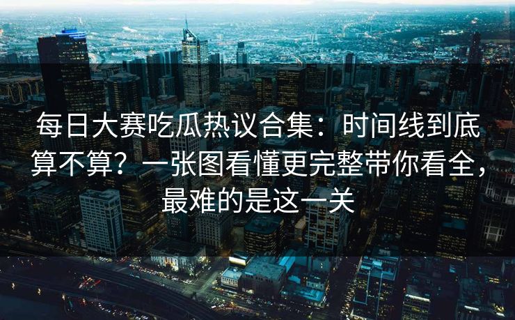每日大赛吃瓜热议合集：时间线到底算不算？一张图看懂更完整带你看全，最难的是这一关