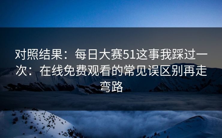 对照结果：每日大赛51这事我踩过一次：在线免费观看的常见误区别再走弯路