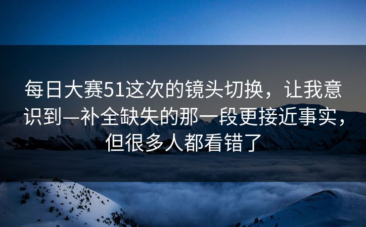 每日大赛51这次的镜头切换，让我意识到—补全缺失的那一段更接近事实，但很多人都看错了
