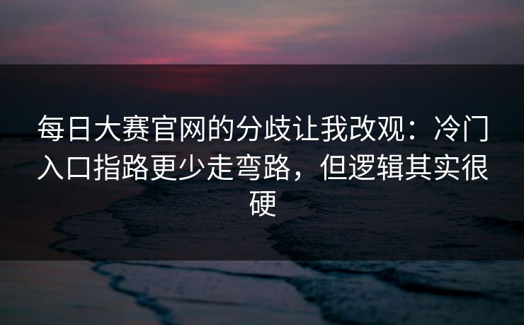每日大赛官网的分歧让我改观：冷门入口指路更少走弯路，但逻辑其实很硬
