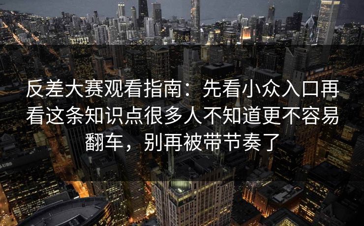 反差大赛观看指南:先看小众入口再看这条知识点很多人不知道更不容易翻车,别再被带节奏了