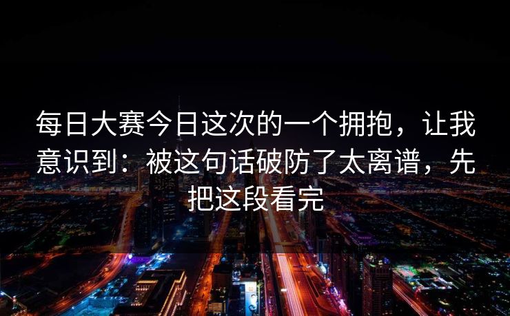 每日大赛今日这次的一个拥抱，让我意识到：被这句话破防了太离谱，先把这段看完