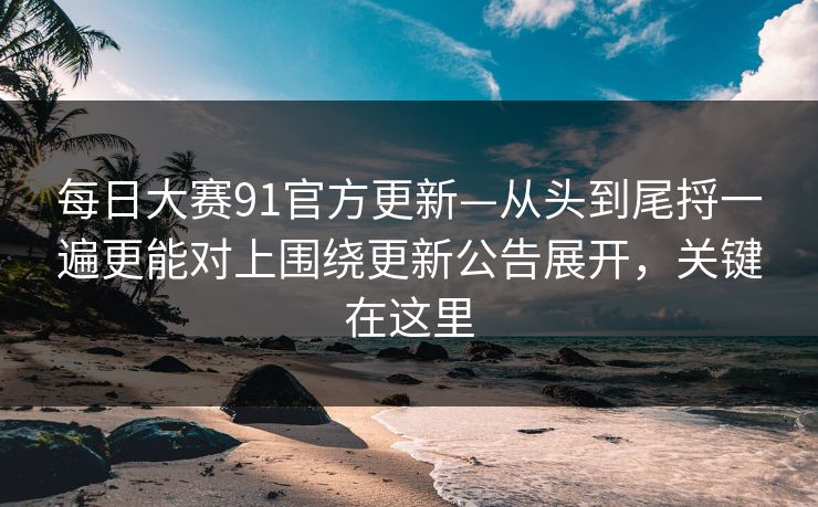 每日大赛91官方更新—从头到尾捋一遍更能对上围绕更新公告展开，关键在这里