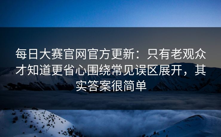 每日大赛官网官方更新：只有老观众才知道更省心围绕常见误区展开，其实答案很简单