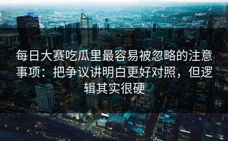 每日大赛吃瓜里最容易被忽略的注意事项：把争议讲明白更好对照，但逻辑其实很硬