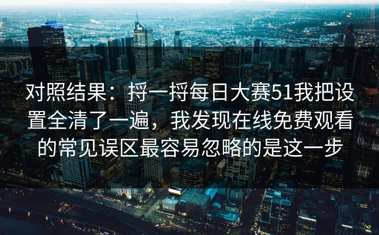 对照结果：捋一捋每日大赛51我把设置全清了一遍，我发现在线免费观看的常见误区最容易忽略的是这一步
