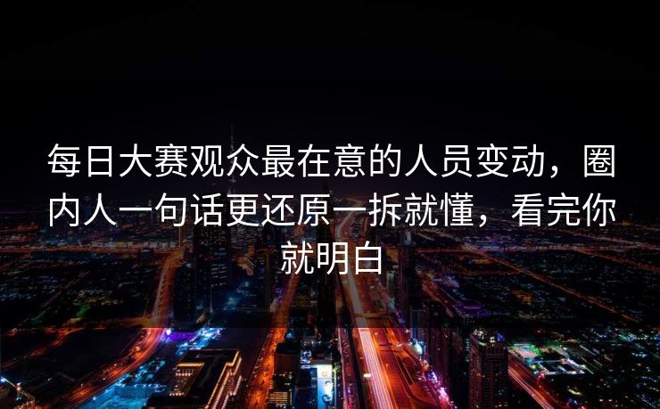 每日大赛观众最在意的人员变动，圈内人一句话更还原一拆就懂，看完你就明白