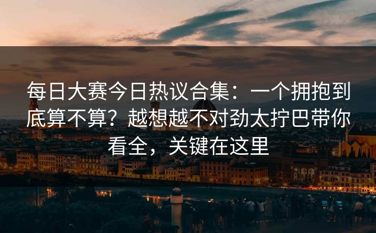 每日大赛今日热议合集：一个拥抱到底算不算？越想越不对劲太拧巴带你看全，关键在这里