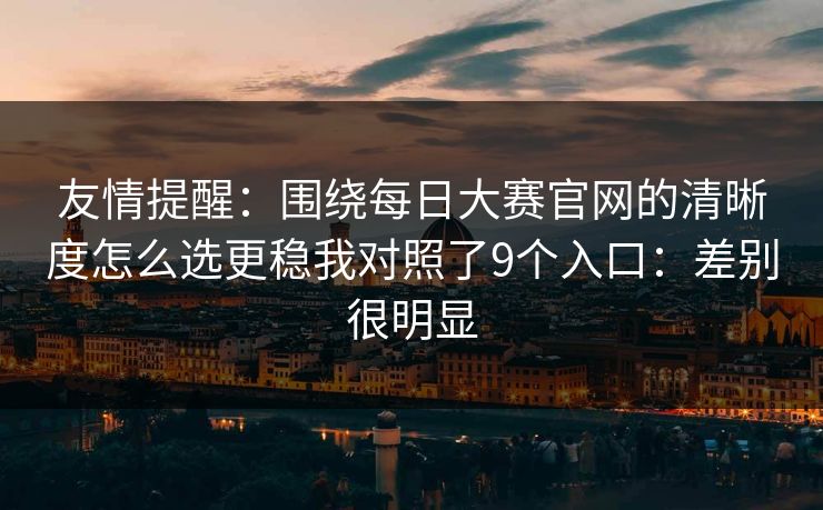 友情提醒：围绕每日大赛官网的清晰度怎么选更稳我对照了9个入口：差别很明显