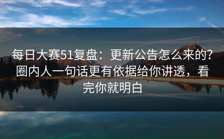 每日大赛51复盘：更新公告怎么来的？圈内人一句话更有依据给你讲透，看完你就明白