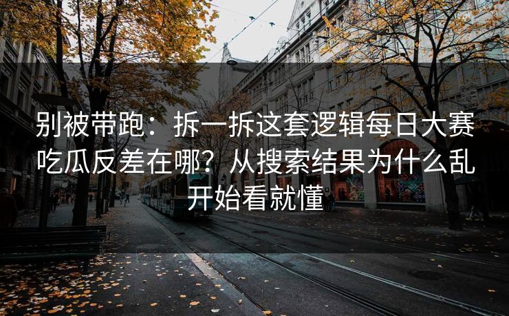别被带跑：拆一拆这套逻辑每日大赛吃瓜反差在哪？从搜索结果为什么乱开始看就懂
