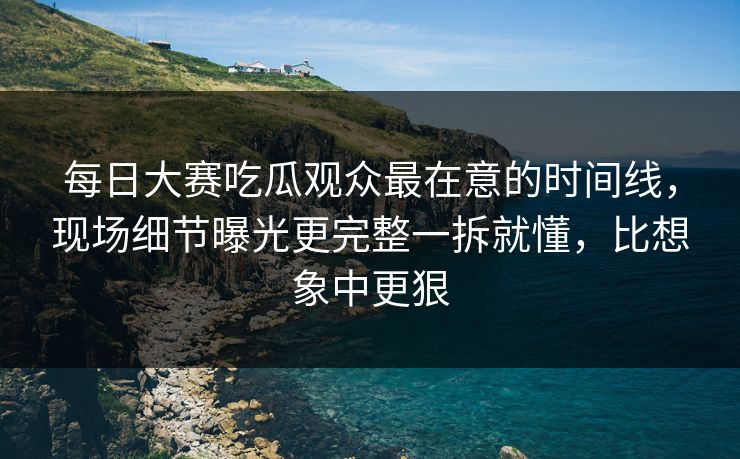 每日大赛吃瓜观众最在意的时间线，现场细节曝光更完整一拆就懂，比想象中更狠