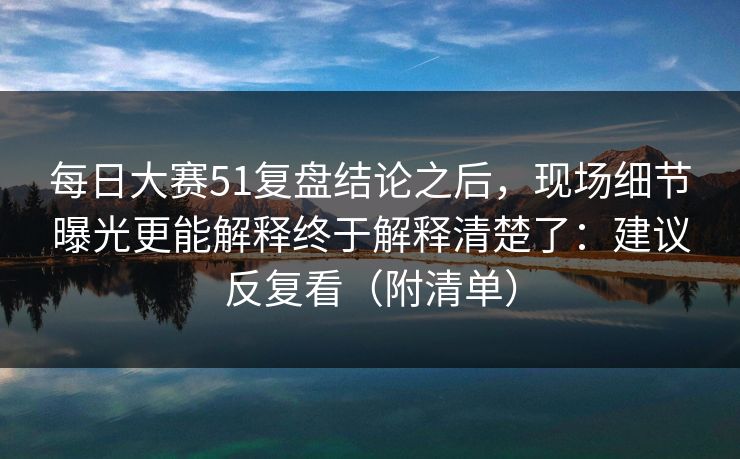 每日大赛51复盘结论之后，现场细节曝光更能解释终于解释清楚了：建议反复看（附清单）