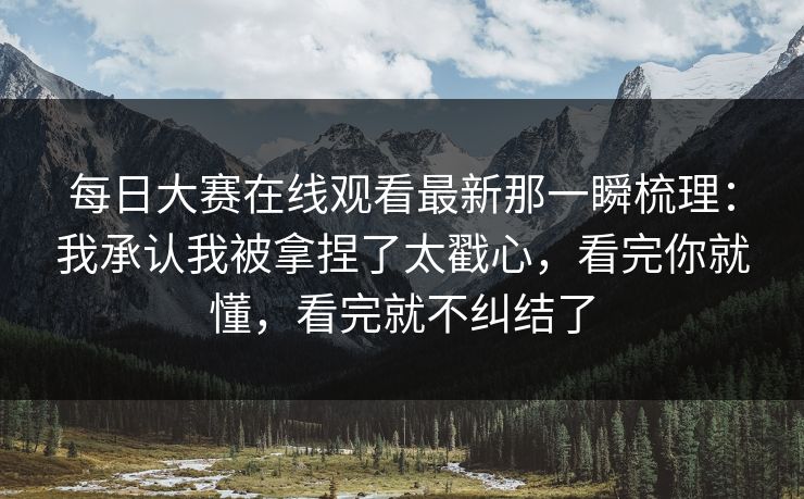 每日大赛在线观看最新那一瞬梳理:我承认我被拿捏了太戳心,看完你就懂,看完就不纠结了