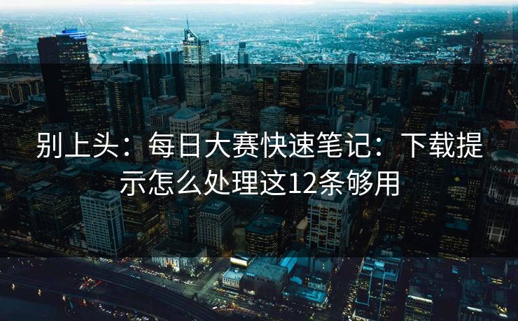 别上头：每日大赛快速笔记：下载提示怎么处理这12条够用