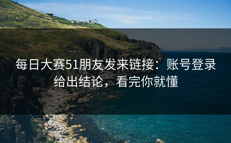 每日大赛51朋友发来链接:账号登录给出结论,看完你就懂