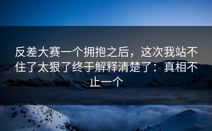 反差大赛一个拥抱之后,这次我站不住了太狠了终于解释清楚了:真相不止一个