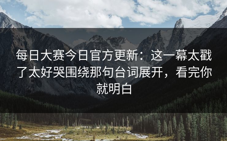 每日大赛今日官方更新:这一幕太戳了太好哭围绕那句台词展开,看完你就明白