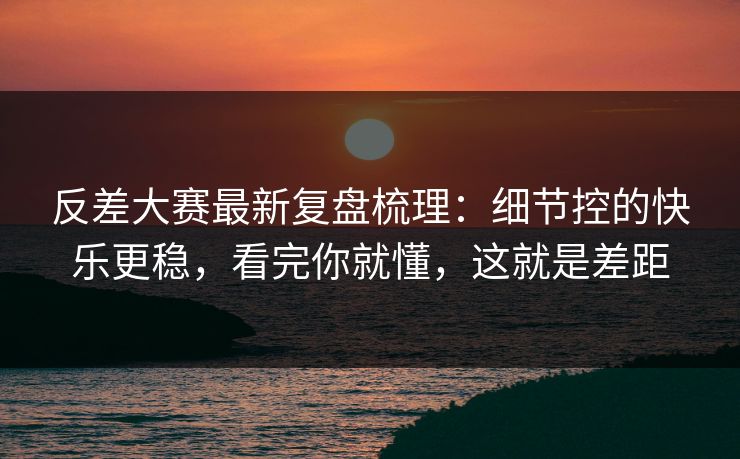 反差大赛最新复盘梳理：细节控的快乐更稳，看完你就懂，这就是差距