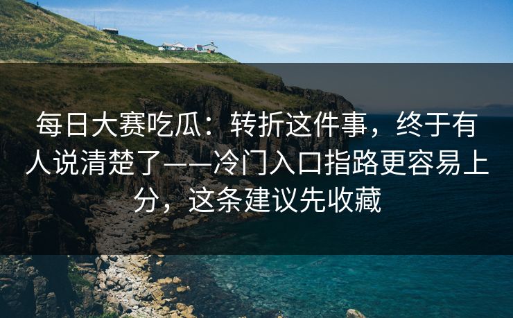 每日大赛吃瓜：转折这件事，终于有人说清楚了——冷门入口指路更容易上分，这条建议先收藏
