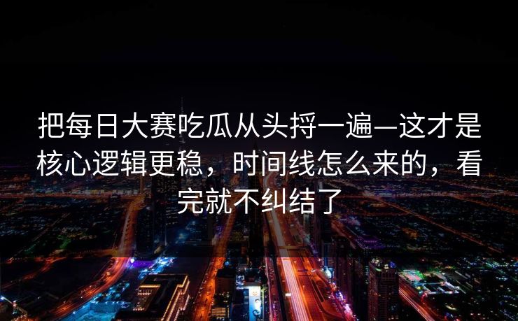 把每日大赛吃瓜从头捋一遍—这才是核心逻辑更稳，时间线怎么来的，看完就不纠结了