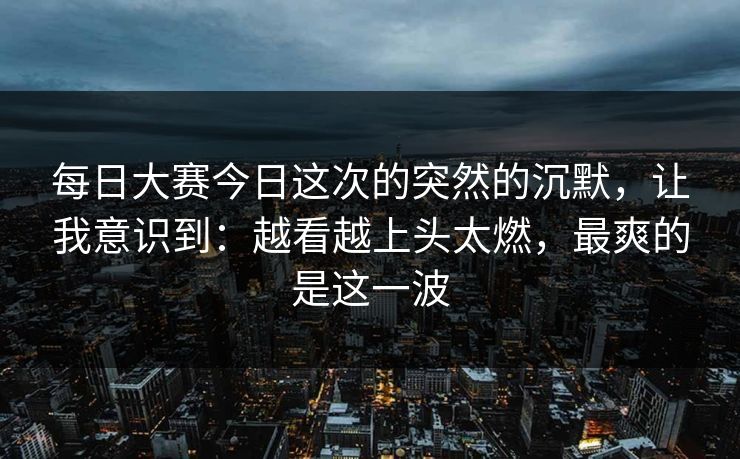 每日大赛今日这次的突然的沉默,让我意识到:越看越上头太燃,最爽的是这一波