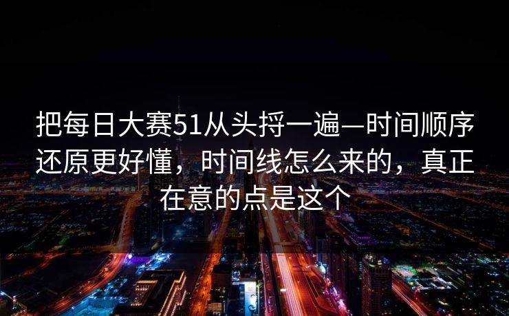 把每日大赛51从头捋一遍—时间顺序还原更好懂,时间线怎么来的,真正在意的点是这个