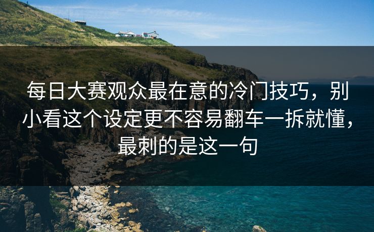 每日大赛观众最在意的冷门技巧,别小看这个设定更不容易翻车一拆就懂,最刺的是这一句