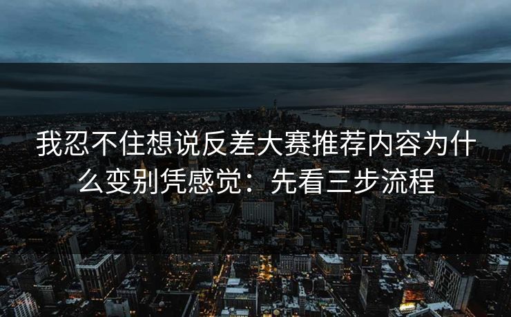 我忍不住想说反差大赛推荐内容为什么变别凭感觉：先看三步流程