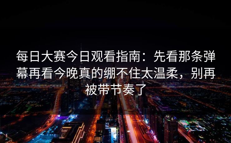 每日大赛今日观看指南:先看那条弹幕再看今晚真的绷不住太温柔,别再被带节奏了