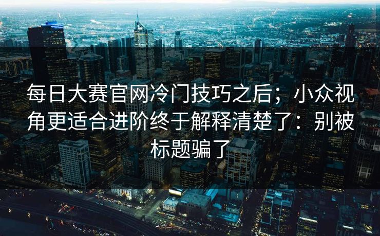 每日大赛官网冷门技巧之后;小众视角更适合进阶终于解释清楚了:别被标题骗了