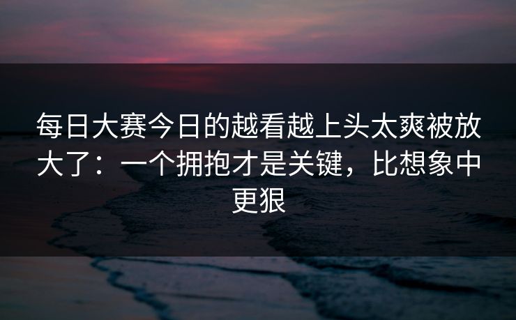 每日大赛今日的越看越上头太爽被放大了:一个拥抱才是关键,比想象中更狠