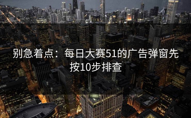 别急着点:每日大赛51的广告弹窗先按10步排查