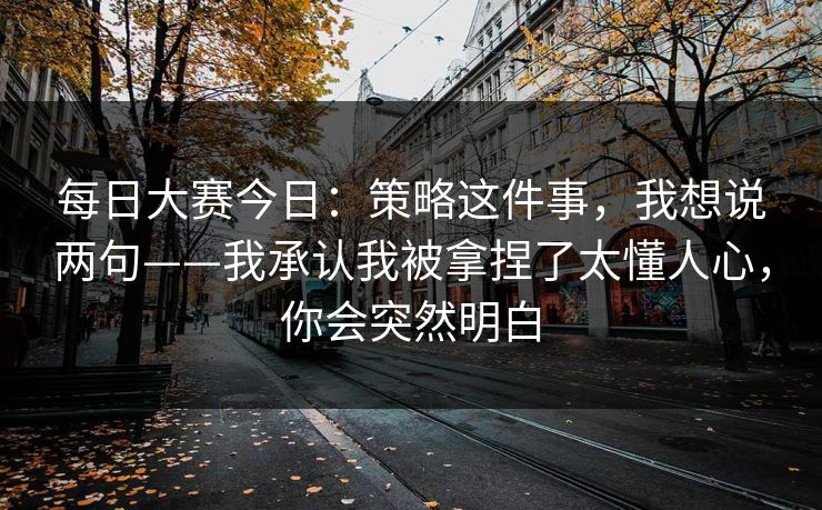 每日大赛今日:策略这件事,我想说两句——我承认我被拿捏了太懂人心,你会突然明白
