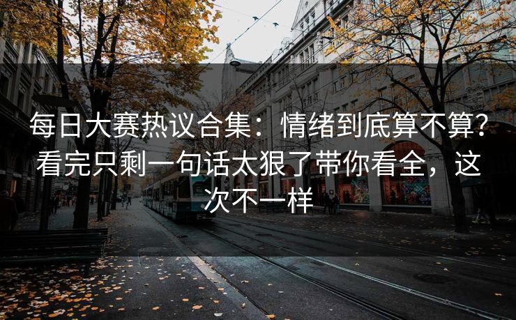 每日大赛热议合集:情绪到底算不算?看完只剩一句话太狠了带你看全,这次不一样
