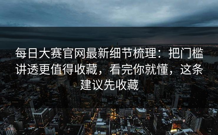 每日大赛官网最新细节梳理：把门槛讲透更值得收藏，看完你就懂，这条建议先收藏