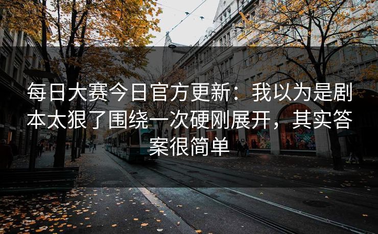 每日大赛今日官方更新:我以为是剧本太狠了围绕一次硬刚展开,其实答案很简单