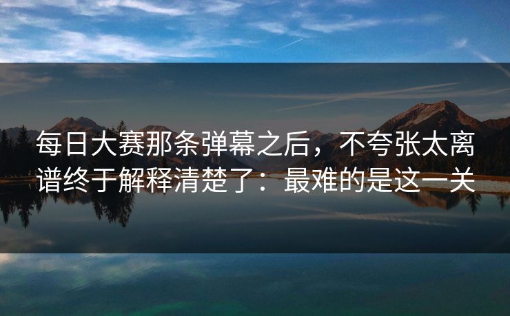 每日大赛那条弹幕之后,不夸张太离谱终于解释清楚了:最难的是这一关