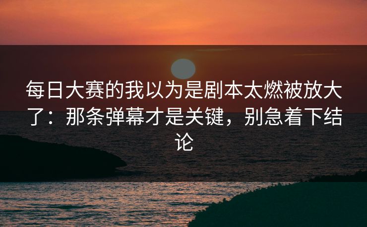 每日大赛的我以为是剧本太燃被放大了：那条弹幕才是关键，别急着下结论