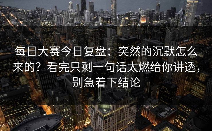 每日大赛今日复盘：突然的沉默怎么来的？看完只剩一句话太燃给你讲透，别急着下结论