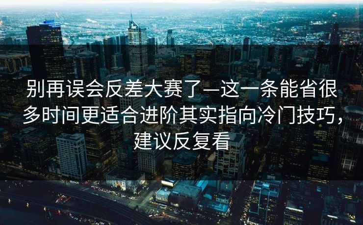 别再误会反差大赛了—这一条能省很多时间更适合进阶其实指向冷门技巧，建议反复看
