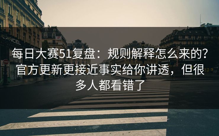 每日大赛51复盘：规则解释怎么来的？官方更新更接近事实给你讲透，但很多人都看错了