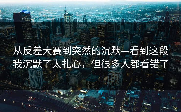 从反差大赛到突然的沉默—看到这段我沉默了太扎心，但很多人都看错了