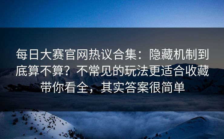 每日大赛官网热议合集：隐藏机制到底算不算？不常见的玩法更适合收藏带你看全，其实答案很简单