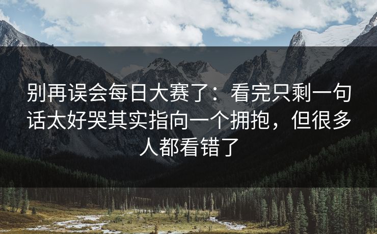 别再误会每日大赛了:看完只剩一句话太好哭其实指向一个拥抱,但很多人都看错了